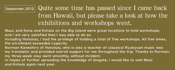Quite some time has passed since I came back from Hawai‘i, but please take a look at how the exhibitions and workshops went.   Maui, and Kona and Kohala on the Big Island were great locations to hold workshops, and I am very satisfied that I was able to do so.   Including Honolulu, I had the privilege of holding a total of five workshops. All five times, the enrollment exceeded capacity. Norman Kaneshiro of Honolulu, who is also a teacher of classical Ryukyuan music was my translator and provided overall support for me throughout the trip. Thanks to Norman, my three-week stay went smoothly, without incident.   In hopes of further spreading the knowledge of bingata, I would like to visit Maui and Kohala again next year.