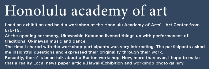 Honolulu academy of art I had an exhibition and held a workshop at the Honolulu Academy of Arts’ Art Center from 8/6-19. At the opening ceremony, Ukawnshin Kabudan livened things up with performances of traditional Okinawan music and dance The time I shared with the workshop participants was very interesting. The participants asked me insightful questions and expressed their originality through their work. Recently, there’s been talk about a Boston workshop. Now, more than ever, I hope to make that a reality Local news paper article(Hawaii)Exhibition and workshop photo gallery. 