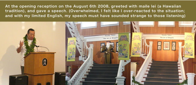 At the opening reception on the August 6th 2008, greeted with maile lei (a Hawaiian tradition), and gave a speech. (Overwhelmed, I felt like I over-reacted to the situation;  and with my limited English, my speech must have sounded strange to those listening)