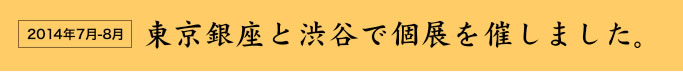 2014年７月〜８月　東京銀座と渋谷で個展を催しました。