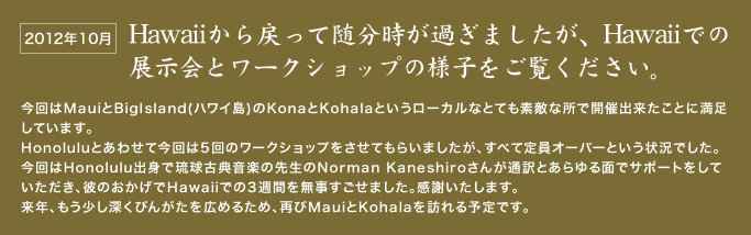 Hawaiiから戻って随分時が過ぎましたが、Hawaiiでの展示会とワークショップの様子をご覧ください。  今回はMauiとBigIsland(ハワイ島)のKonaとKohalaというローカルなとても素敵な所で開催出来たことに満足しています。  Honoluluとあわせて今回は5回のワークショップをさせてもらいましたが、すべて定員オーバーという状況でした。 今回はHonolulu出身で琉球古典音楽の先生のNorman Kaneshiroさんが通訳とあらゆる面でサポートをしていただき、彼のおかげでHawaiiでの3週間を無事すごせました。感謝いたします。  来年、もう少し深くびんがたを広めるため、再びMauiとKohalaを訪れる予定です。