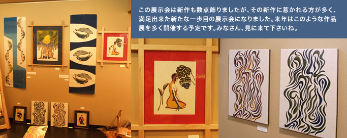 この展示会は新作も数点飾りましたが、その新作に惹かれる方が多く、満足出来た新たな一歩目の展示会になりました。 来年はこのような作品展を多く開催する予定です。 みなさん、見に来て下さいね。 