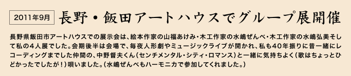 2011年9月　長野・飯田アートハウスでグループ展開催　長野県飯田市アートハウスでの展示会は、絵本作家の山福あけみ・木工作家の水嶋ぜんべ・木工作家の水嶋弘美そして私の4人展でした。　会期後半は会場で、毎夜人形劇やミュージックライブが開かれ、私も40年振りに昔一緒にレコーディングまでした仲間の、中野督夫くん（センチメンタル・シティ・ロマンス）と一緒に気持ちよく（歌はちょっとひどかったでしたが！）唄いました。（水嶋ぜんべもハーモニカで参加してくれました。） 