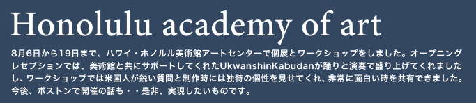 Honolulu academy of art　8月6日から19日まで、ハワイ・ホノルル美術館アートセンターで個展とワークショップをしました。オープニングレセプションでは、美術館と共にサポートしてくれたUkwanshinKabudanが踊りと演奏で盛り上げてくれましたし、ワークショップでは米国人が鋭い質問と制作時には独特の個性を見せてくれ、非常に面白い時を共有できました。今後、ボストンで開催の話も・・是非、実現したいものです。