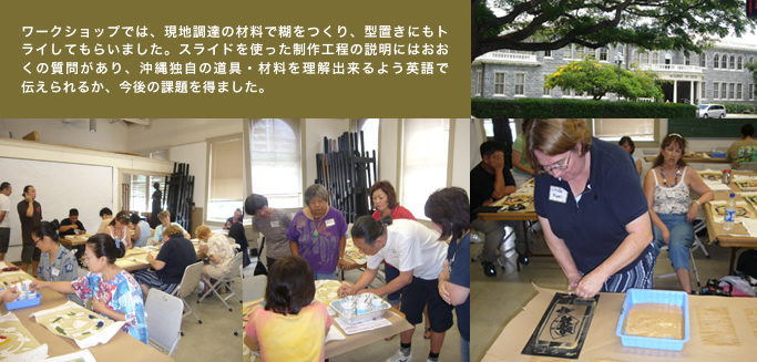 ワークショップでは、現地調達の材料で糊をつくり、型置きにもトライしてもらいました。スライドを使った制作工程の説明にはおおくの質問があり、沖縄独自の道具・材料を理解出来るよう英語で 伝えられるか、今後の課題を得ました。